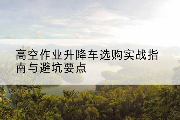 印江升降车怎么选-高空作业升降车选购实战指南与避坑要点