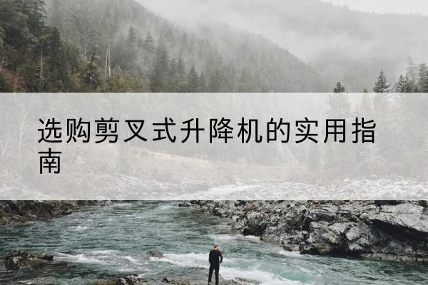 印江剪叉式升降机怎么选-选购剪叉式升降机的实用指南