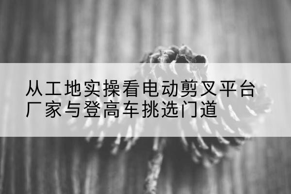 印江电动剪叉升降平台厂家-从工地实操看电动剪叉平台厂家与登高车挑选门道