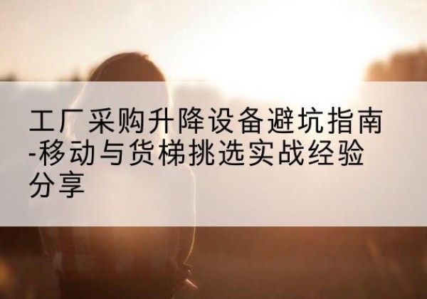 印江移动式升降机怎么选-工厂采购升降设备避坑指南-移动与货梯挑选实战经验分享