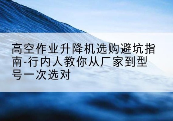 印江升降平台厂家-高空作业升降机选购避坑指南-行内人教你从厂家到型号一次选对