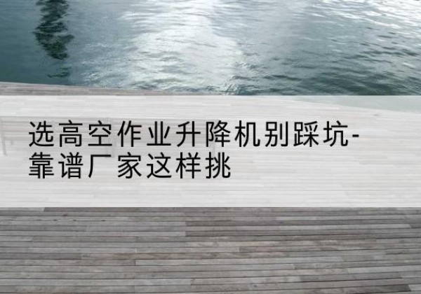 印江剪叉式升降机厂家-选高空作业升降机别踩坑-靠谱厂家这样挑