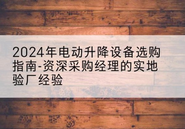印江电动剪叉升降平台厂家-2024年电动升降设备选购指南-资深采购经理的实地验厂经验