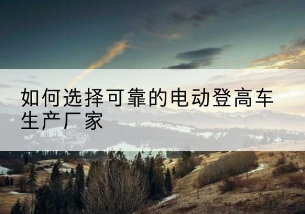 印江电动登高车厂家-如何选择可靠的电动登高车生产厂家