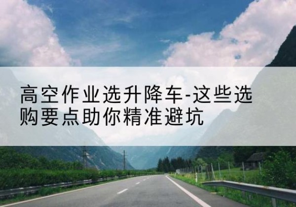 印江升降车厂家-高空作业选升降车-这些选购要点助你*避坑