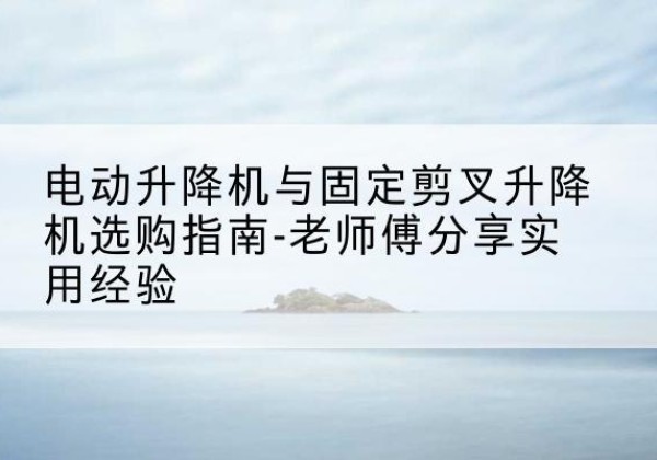 印江电动升降机怎么选-电动升降机与固定剪叉升降机选购指南-老师傅分享实用经验