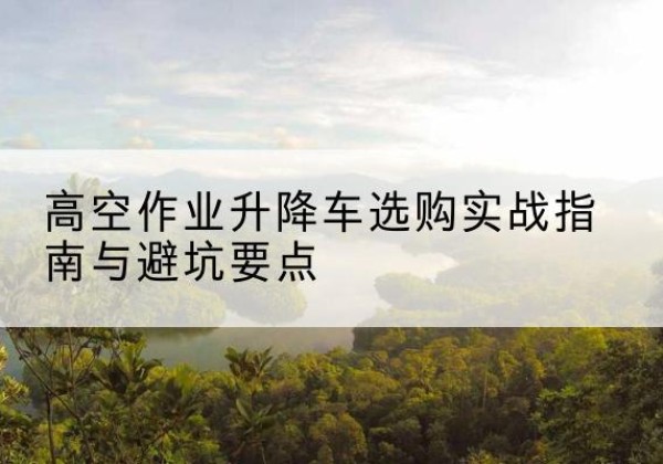 印江升降车怎么选-高空作业升降车选购实战指南与避坑要点