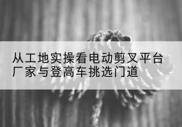 印江电动剪叉升降平台厂家-从工地实操看电动剪叉平台厂家与登高车挑选门道