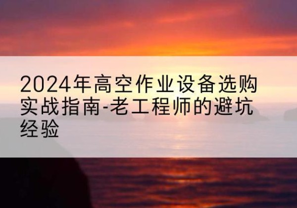 印江高空作业升降机厂家推荐-2024年高空作业设备选购实战指南-老工程师的避坑经验